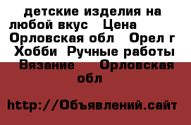 детские изделия на любой вкус › Цена ­ 300 - Орловская обл., Орел г. Хобби. Ручные работы » Вязание   . Орловская обл.